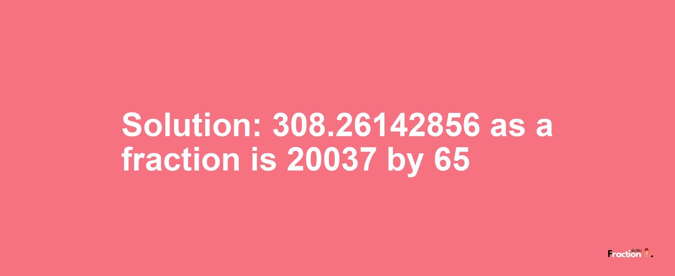 Solution:308.26142856 as a fraction is 20037/65